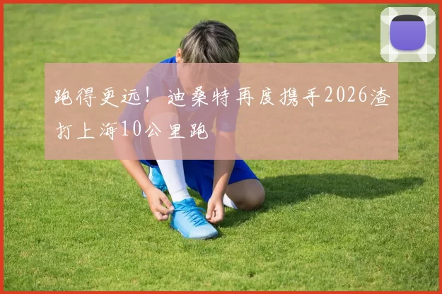 跑得更远！迪桑特再度携手2026渣打上海10公里跑