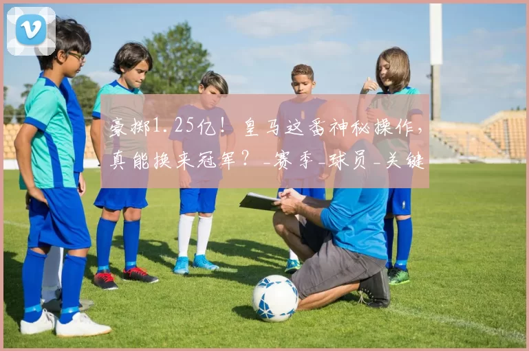 豪掷1.25亿！皇马这番神秘操作，真能换来冠军？_赛季_球员_关键