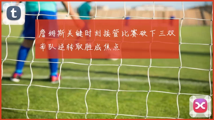 詹姆斯关键时刻接管比赛砍下三双率队逆转取胜成焦点