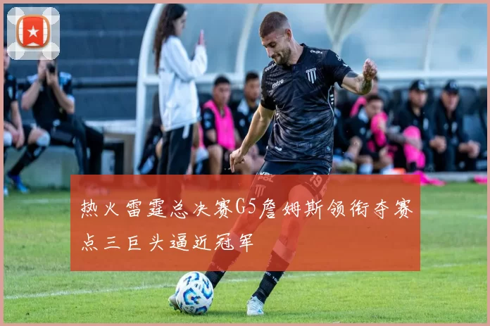 热火雷霆总决赛G5詹姆斯领衔夺赛点三巨头逼近冠军