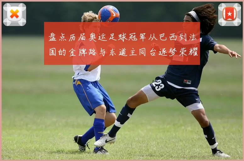 盘点历届奥运足球冠军从巴西到法国的金牌路与东道主同台逐梦荣耀