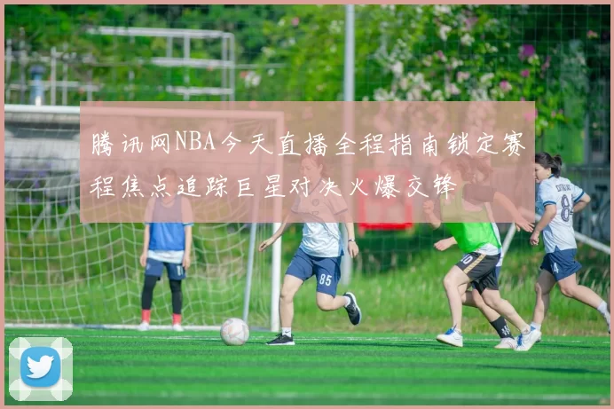 腾讯网NBA今天直播全程指南锁定赛程焦点追踪巨星对决火爆交锋