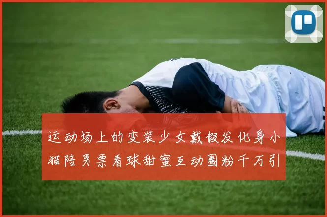 运动场上的变装少女戴假发化身小猫陪男票看球甜蜜互动圈粉千万引爆