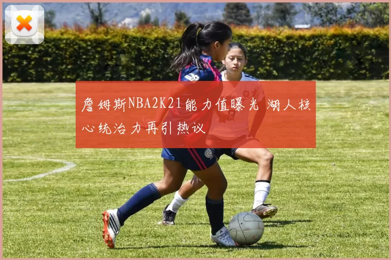 詹姆斯NBA2K21能力值曝光 湖人核心统治力再引热议