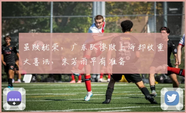 虽败犹荣，广东队惨败上海却收重大喜讯，朱芳雨早有准备