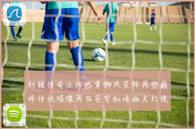 轩辕传奇法师终章御风星阵再塑巅峰传说璀璨再临苍穹秘语幽光幻境