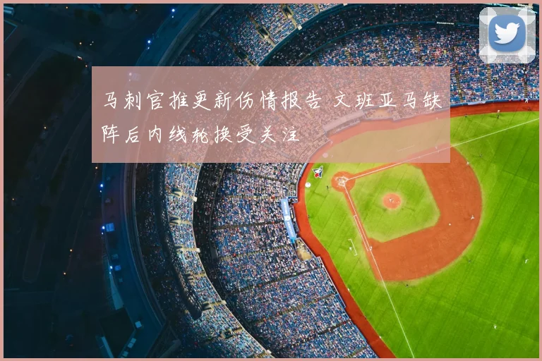 马刺官推更新伤情报告 文班亚马缺阵后内线轮换受关注