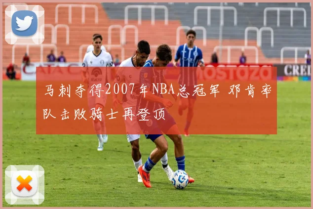 马刺夺得2007年NBA总冠军 邓肯率队击败骑士再登顶