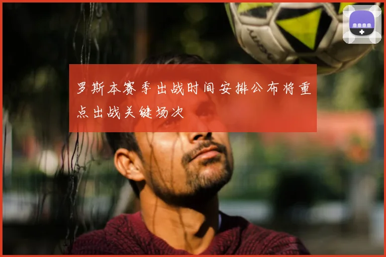 罗斯本赛季出战时间安排公布将重点出战关键场次