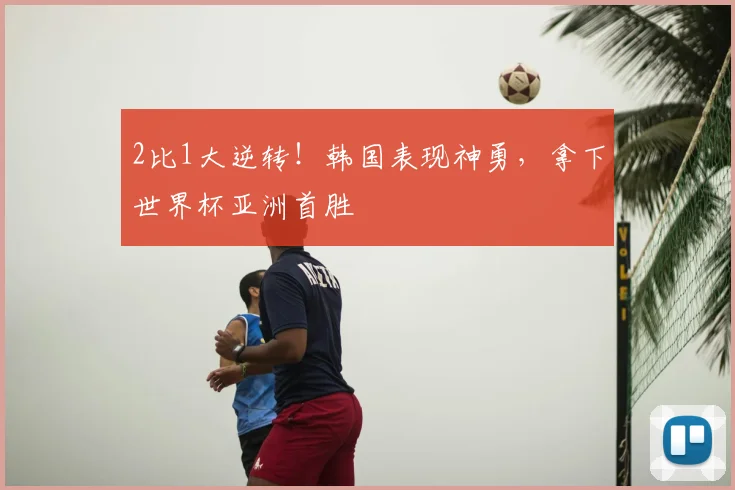 2比1大逆转！韩国表现神勇，拿下世界杯亚洲首胜