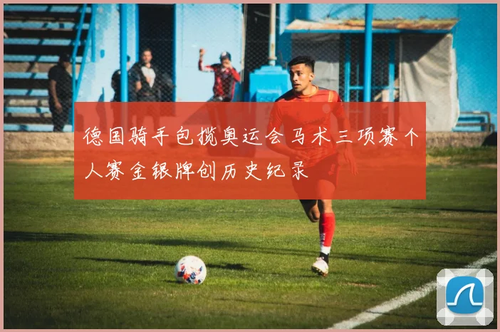 德国骑手包揽奥运会马术三项赛个人赛金银牌创历史纪录